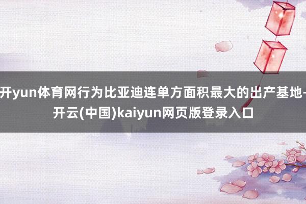 开yun体育网行为比亚迪连单方面积最大的出产基地-开云(中国)kaiyun网页版登录入口