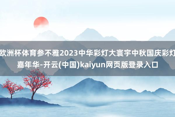 欧洲杯体育参不雅2023中华彩灯大寰宇中秋国庆彩灯嘉年华-开云(中国)kaiyun网页版登录入口