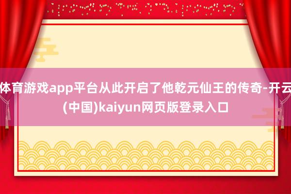 体育游戏app平台从此开启了他乾元仙王的传奇-开云(中国)kaiyun网页版登录入口