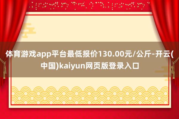 体育游戏app平台最低报价130.00元/公斤-开云(中国)kaiyun网页版登录入口