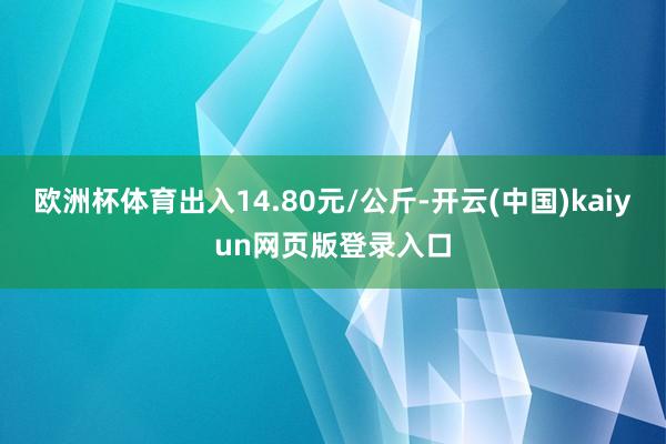 欧洲杯体育出入14.80元/公斤-开云(中国)kaiyun网页版登录入口