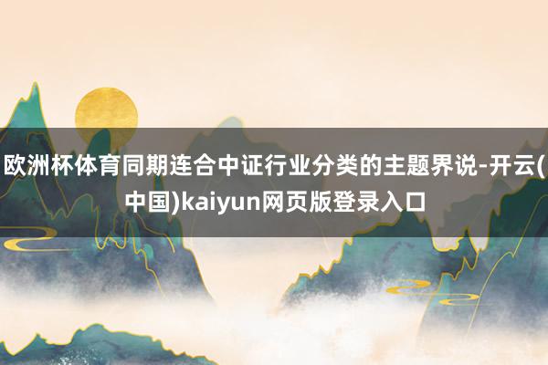 欧洲杯体育同期连合中证行业分类的主题界说-开云(中国)kaiyun网页版登录入口