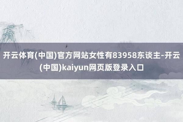 开云体育(中国)官方网站女性有83958东谈主-开云(中国)kaiyun网页版登录入口