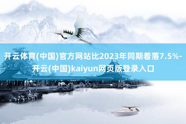 开云体育(中国)官方网站比2023年同期着落7.5%-开云(中国)kaiyun网页版登录入口