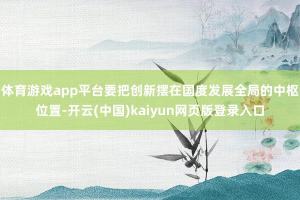 体育游戏app平台要把创新摆在国度发展全局的中枢位置-开云(中国)kaiyun网页版登录入口
