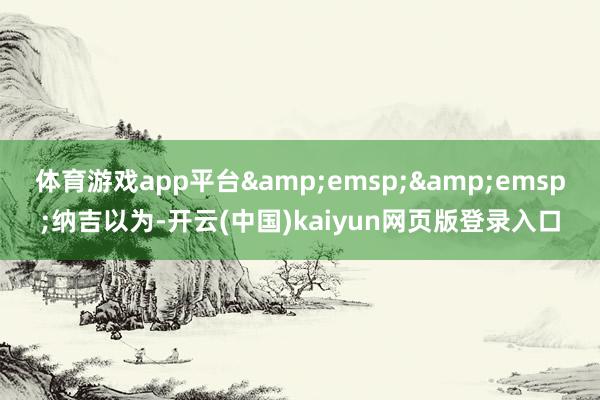 体育游戏app平台&emsp;&emsp;纳吉以为-开云(中国)kaiyun网页版登录入口