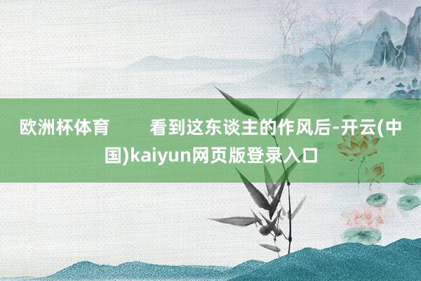 欧洲杯体育        看到这东谈主的作风后-开云(中国)kaiyun网页版登录入口