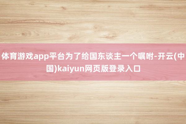 体育游戏app平台为了给国东谈主一个嘱咐-开云(中国)kaiyun网页版登录入口