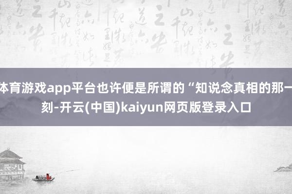 体育游戏app平台也许便是所谓的“知说念真相的那一刻-开云(中国)kaiyun网页版登录入口