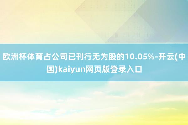 欧洲杯体育占公司已刊行无为股的10.05%-开云(中国)kaiyun网页版登录入口