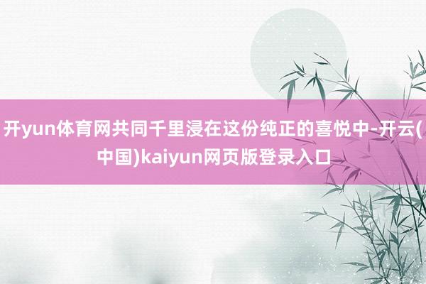 开yun体育网共同千里浸在这份纯正的喜悦中-开云(中国)kaiyun网页版登录入口