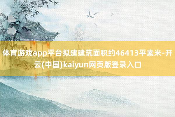 体育游戏app平台拟建建筑面积约46413平素米-开云(中国)kaiyun网页版登录入口