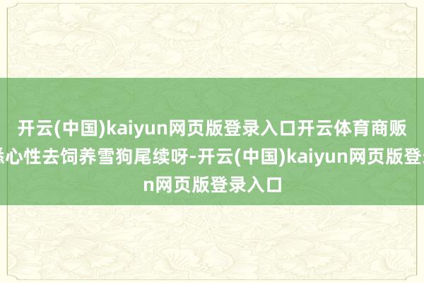 开云(中国)kaiyun网页版登录入口开云体育商贩会很悉心性去饲养雪狗尾续呀-开云(中国)kaiyun网页版登录入口