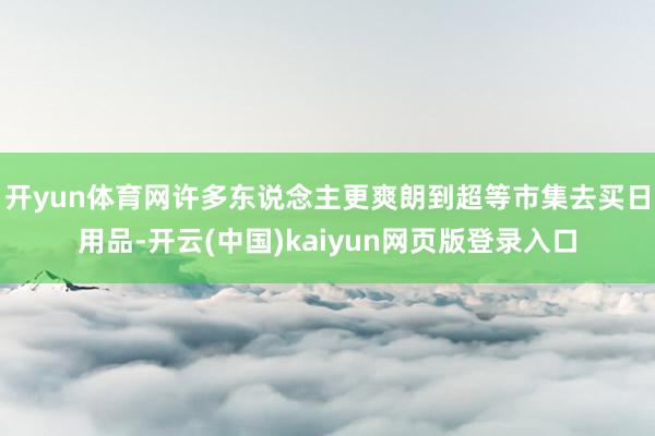 开yun体育网许多东说念主更爽朗到超等市集去买日用品-开云(中国)kaiyun网页版登录入口