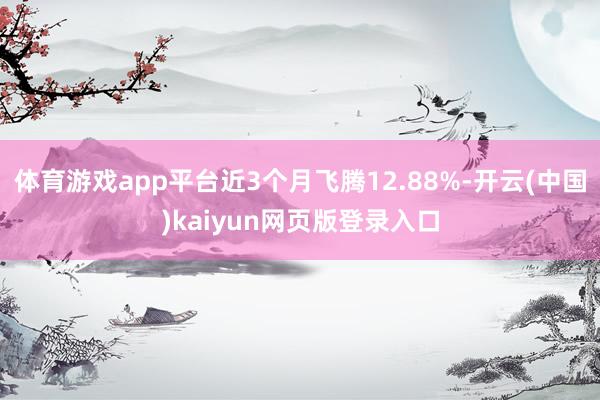 体育游戏app平台近3个月飞腾12.88%-开云(中国)kaiyun网页版登录入口