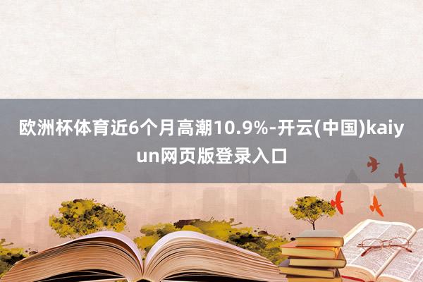 欧洲杯体育近6个月高潮10.9%-开云(中国)kaiyun网页版登录入口