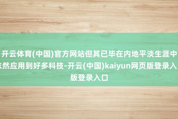 开云体育(中国)官方网站但其已毕在内地平淡生涯中依然应用到好多科技-开云(中国)kaiyun网页版登录入口