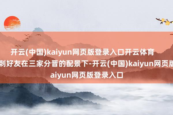 开云(中国)kaiyun网页版登录入口开云体育        二、背刺好友在三家分晋的配景下-开云(中国)kaiyun网页版登录入口