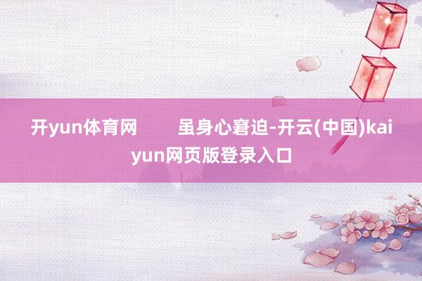 开yun体育网        虽身心窘迫-开云(中国)kaiyun网页版登录入口