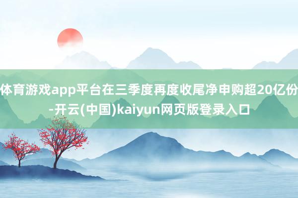 体育游戏app平台在三季度再度收尾净申购超20亿份-开云(中国)kaiyun网页版登录入口