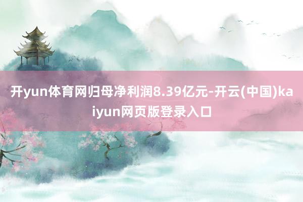 开yun体育网归母净利润8.39亿元-开云(中国)kaiyun网页版登录入口