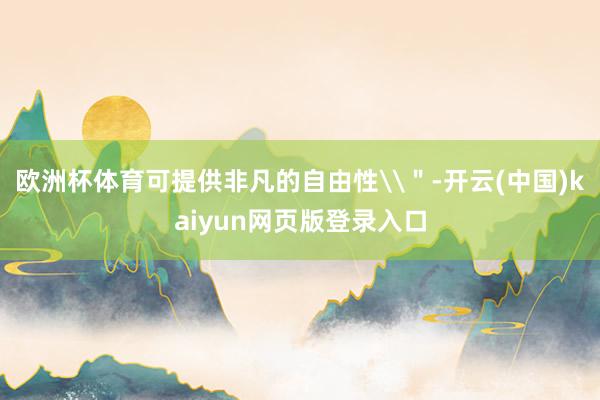 欧洲杯体育可提供非凡的自由性\＂-开云(中国)kaiyun网页版登录入口