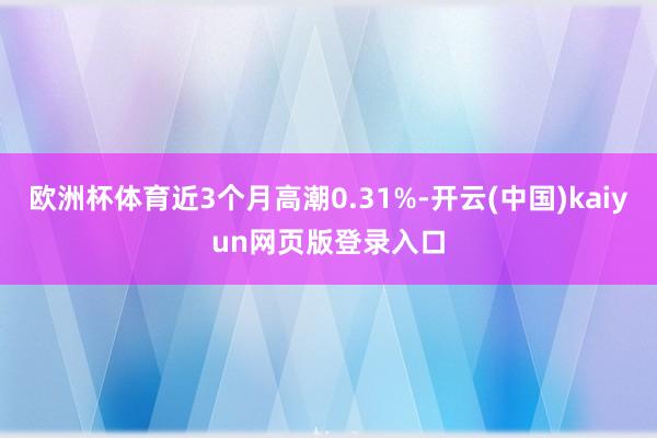 欧洲杯体育近3个月高潮0.31%-开云(中国)kaiyun网页版登录入口