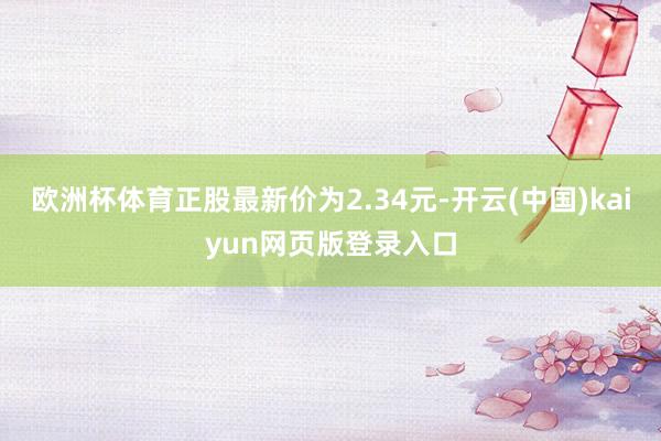 欧洲杯体育正股最新价为2.34元-开云(中国)kaiyun网页版登录入口