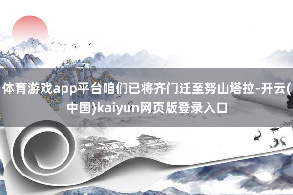 体育游戏app平台咱们已将齐门迁至努山塔拉-开云(中国)kaiyun网页版登录入口