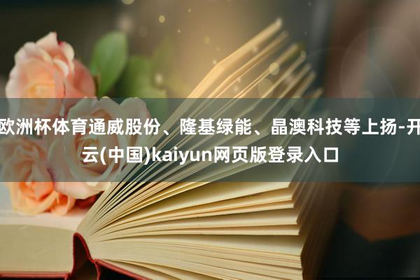 欧洲杯体育通威股份、隆基绿能、晶澳科技等上扬-开云(中国)kaiyun网页版登录入口