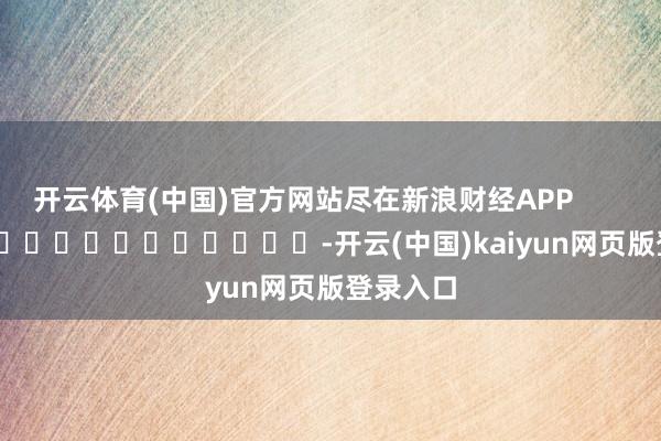 开云体育(中国)官方网站尽在新浪财经APP            													-开云(中国)kaiyun网页版登录入口