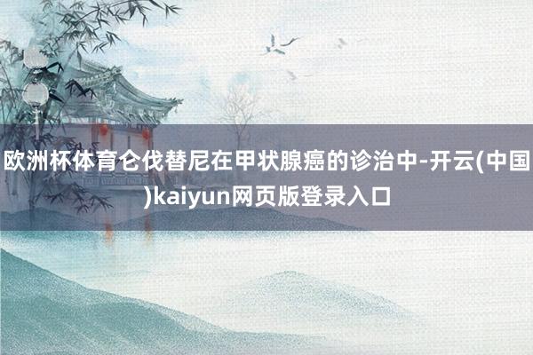 欧洲杯体育仑伐替尼在甲状腺癌的诊治中-开云(中国)kaiyun网页版登录入口