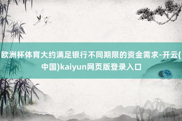 欧洲杯体育大约满足银行不同期限的资金需求-开云(中国)kaiyun网页版登录入口