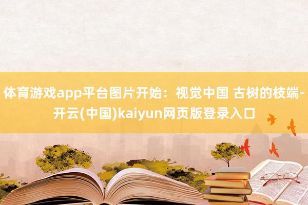 体育游戏app平台图片开始：视觉中国 古树的枝端-开云(中国)kaiyun网页版登录入口