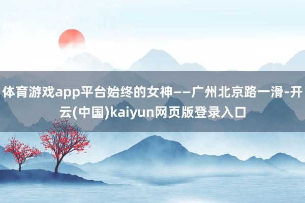 体育游戏app平台始终的女神——广州北京路一滑-开云(中国)kaiyun网页版登录入口