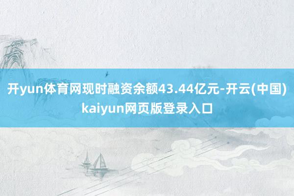 开yun体育网现时融资余额43.44亿元-开云(中国)kaiyun网页版登录入口