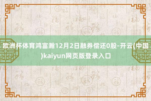 欧洲杯体育鸿富瀚12月2日融券偿还0股-开云(中国)kaiyun网页版登录入口
