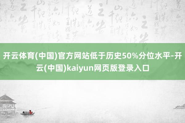 开云体育(中国)官方网站低于历史50%分位水平-开云(中国)kaiyun网页版登录入口