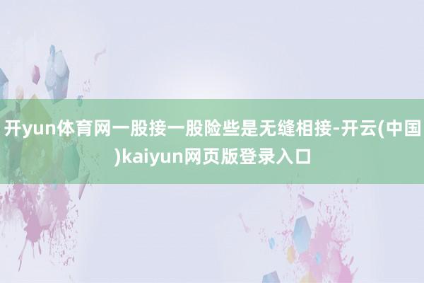 开yun体育网一股接一股险些是无缝相接-开云(中国)kaiyun网页版登录入口