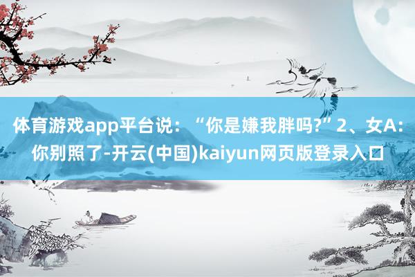 体育游戏app平台说：“你是嫌我胖吗?”2、女A：你别照了-开云(中国)kaiyun网页版登录入口
