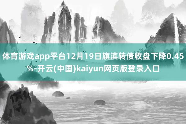 体育游戏app平台12月19日旗滨转债收盘下降0.45%-开云(中国)kaiyun网页版登录入口