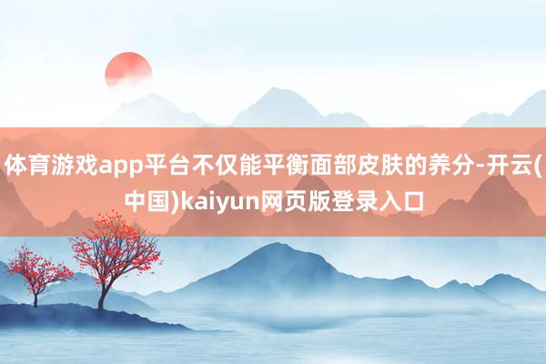 体育游戏app平台不仅能平衡面部皮肤的养分-开云(中国)kaiyun网页版登录入口