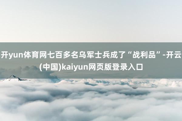 开yun体育网七百多名乌军士兵成了“战利品”-开云(中国)kaiyun网页版登录入口