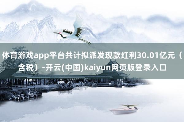 体育游戏app平台共计拟派发现款红利30.01亿元（含税）-开云(中国)kaiyun网页版登录入口