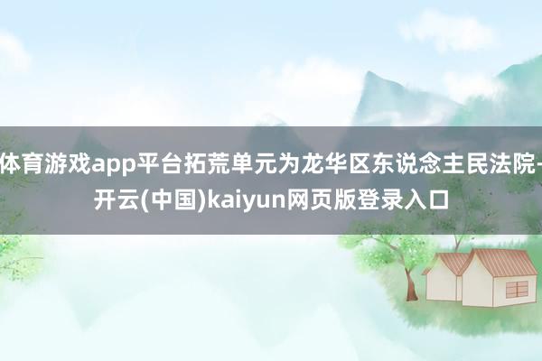 体育游戏app平台拓荒单元为龙华区东说念主民法院-开云(中国)kaiyun网页版登录入口