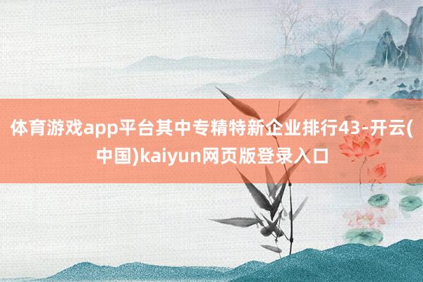 体育游戏app平台其中专精特新企业排行43-开云(中国)kaiyun网页版登录入口