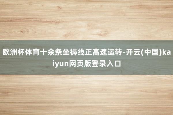欧洲杯体育十余条坐褥线正高速运转-开云(中国)kaiyun网页版登录入口
