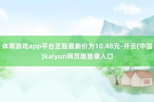体育游戏app平台正股最新价为10.48元-开云(中国)kaiyun网页版登录入口