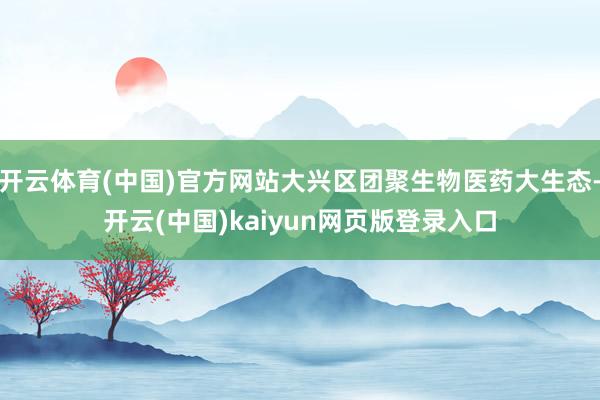 开云体育(中国)官方网站大兴区团聚生物医药大生态-开云(中国)kaiyun网页版登录入口