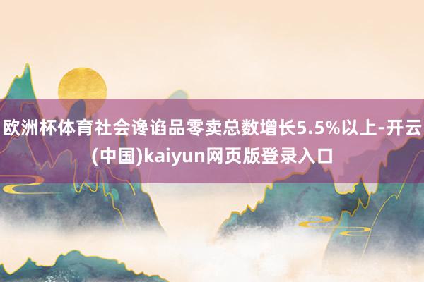 欧洲杯体育社会谗谄品零卖总数增长5.5%以上-开云(中国)kaiyun网页版登录入口